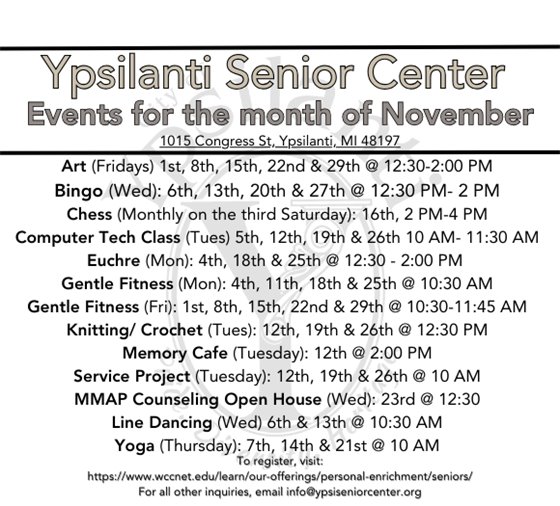 Senior Center Schedule for November  Art (Fridays) 1st, 8th, 15th, 22nd & 29th @ 12:30-2:00 PM Bingo (Wed): 6th, 13th, 20th & 27th @ 12:30 PM- 2 PM Chess (Monthly on the third Saturday): 16th, 2 PM-4 PM Computer Tech Class (Tues) 5th, 12th, 19th & 26th 10 AM- 11:30 AM Euchre (Mon): 4th, 18th & 25th @ 12:30 - 2:00 PM  Gentle Fitness (Mon): 4th, 11th, 18th & 25th @ 10:30 AM Gentle Fitness (Fri): 1st, 8th, 15th, 22nd & 29th @ 10:30-11:45 AM Knitting/ Crochet (Tues): 12th, 19th & 26th @ 12:30 PM Memory Cafe (Tuesday): 12th @ 2:00 PM Service Project (Tuesday): 12th, 19th & 26th @ 10 AM MMAP Counseling Open House (Wed): 23rd @ 12:30 Line Dancing (Wed) 6th & 13th @ 10:30 AM Yoga (Thursday): 7th, 14th & 21st @ 10 AM