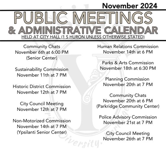 Public Meetings & Admin Calendar Community Chats November 6th at 6:00 PM (Senior Center), Sustainability Commission November 11th at 7 PM, Historic District Commission November 12th at 7 PM, City Council Meeting November 12th at 7 PM, Non-Motorized Commission November 14th at 7 PM (Ypsilanti Senior Center) Human Relations Commission, November 14th at 6 PM, Parks & Arts Commission November 18th at 6:30 PM, Planning Commission November 20th at 7 PM, Community Chats November 20th at 6 PM (Parkridge Community Center), Police Advisory Commission November 21st at 7 PM, City Council Meeting November 26th at 7 PM